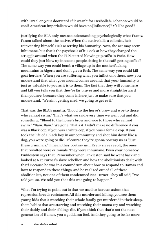 with Israel on your doorstep? If it wasn’t for Hezbollah, Lebanon would be cool? American imperialism would have no [influence]? Yall be good?  Justifying the BLA only means understanding psychologieally what Frantz Fanon talked about the native. When the native kills a colonist, he’s reinventing himself, He’s asserting his humanity. Now, the act may seem inhumane, but that’s the psychosis of it. Look at how they changed the struggle around when the FLN started blowing up cafés in Paris. How could they just blow up innocent people si ‘The same way you could bomb a village up in the motherfucking ‘mountains in Algeria and don’t give a fuck. The same way you could kill goat herders. When you are suffering what you inflict on others, now you understand that what goes around comes around, that your humani just as valuable to you as it is to them. The fact that they will come here and kill you tells you that they’re far braver and more straightforward than you are, because they come in here just to make sure that you understand, “We ain’t getting mad, we going to get evil.”  ‘That was the BLA’s mantra. “Blood to the horse’s brow and woe to those who cannot swim.” That’s what we said every time we went out and did something, “Blood to the horse’s brow and woe to those who cannot swim.” “Bam. Bam.” We gone. That’s it. Didn’t make no difference if you, was a Black cop, if you was a white cop, if you was a female cop. Ifyou took the life of a Black boy in our community and shot him down like a dog, you were going to die. OF course they’re gonna portray us as “just these criminals.” I mean, they portray us... Every slave revolt, the ones that revolted were criminals. They were inhumane. Even your homeboy Finklestein says that. Remember when Finklesten said he went back and looked at Nat Turner’s slave rebellion and how the abolitionists dealt with that? Because he was in a conundrum about how to respond to Hamas and how to respond to these things, and he realized out of all of these abolitionists, not one of them condemned Nat Turner. They all said, “We told you so. We told you that this was going to happen.”  What I’m trying to point out s that we used to have an axiom that repression breeds resistance. All this murder and killing, you see them young kids that’s watching their whole family get murdered in their sleep, them babies that are starving and watching their mama ery and watching their daddy and their siblings die. If you think that that’s not the next generation of Hamas, you a goddamn fool. And they going to be far more  PR — 